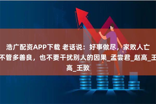 浩广配资APP下载 老话说:好事做尽,家败人亡!不管多善良,也不要干扰别人的因果_孟尝君_赵高_王敦