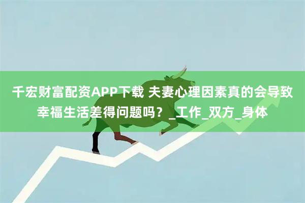 千宏财富配资APP下载 夫妻心理因素真的会导致幸福生活差得问题吗?_工作_双方_身体