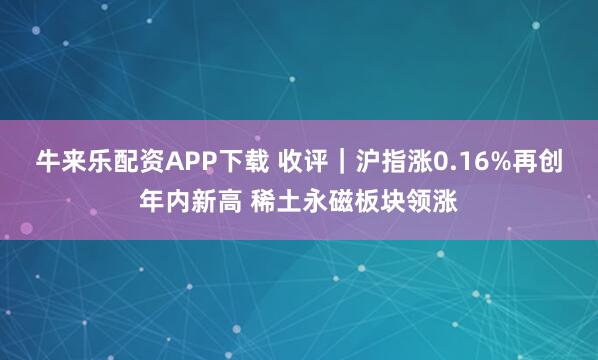 牛来乐配资APP下载 收评|沪指涨0.16%再创年内新高 稀土永磁板块领涨