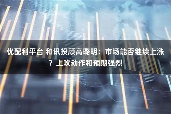 优配利平台 和讯投顾高璐明:市场能否继续上涨?上攻动作和预期强烈