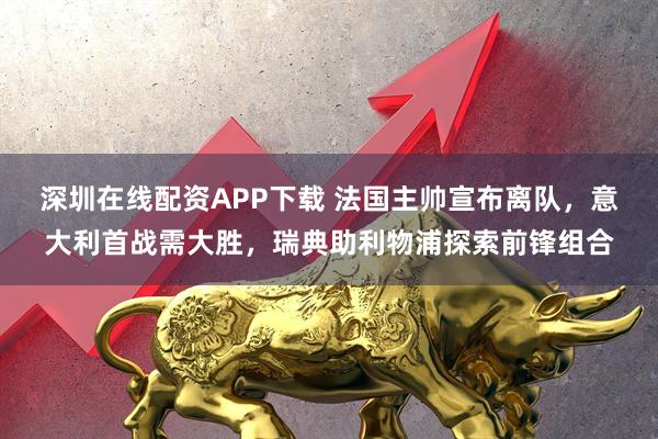 深圳在线配资APP下载 法国主帅宣布离队,意大利首战需大胜,瑞典助利物浦探索前锋组合