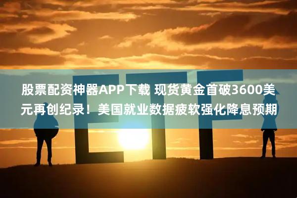 股票配资神器APP下载 现货黄金首破3600美元再创纪录!美国就业数据疲软强化降息预期