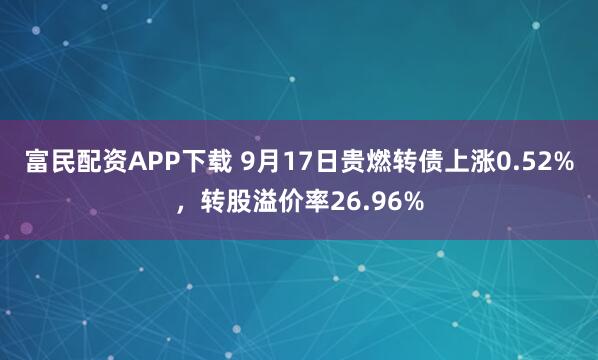 富民配资APP下载 9月17日贵燃转债上涨0.52%,转股溢价率26.96%