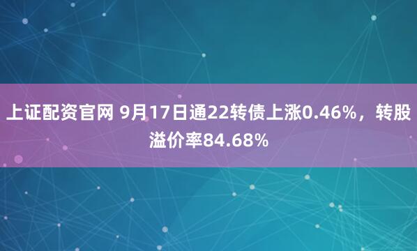 上证配资官网 9月17日通22转债上涨0.46%，转股溢价率84.68%