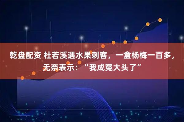 乾盘配资 杜若溪遇水果刺客,一盒杨梅一百多,无奈表示:“我成冤大头了”