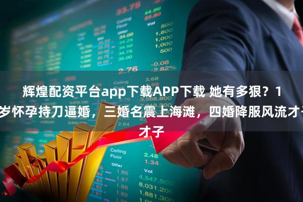 辉煌配资平台app下载APP下载 她有多狠?14岁怀孕持刀逼婚,三婚名震上海滩,四婚降服风流才子