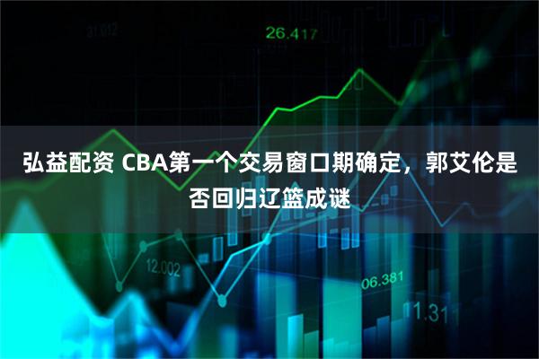 弘益配资 CBA第一个交易窗口期确定,郭艾伦是否回归辽篮成谜