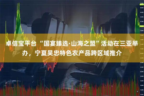 卓信宝平台 “国宴臻选·山海之盟”活动在三亚举办，宁夏吴忠特色农产品跨区域推介