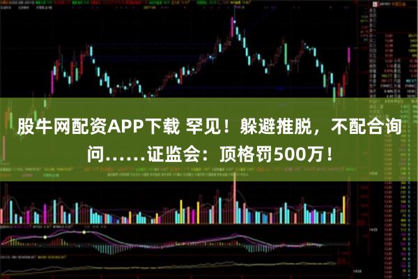 股牛网配资APP下载 罕见！躲避推脱，不配合询问……证监会：顶格罚500万！