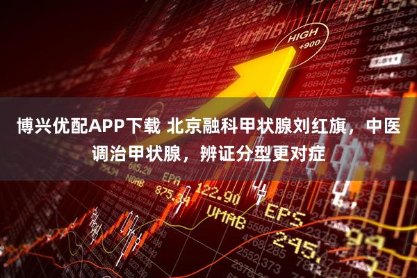 博兴优配APP下载 北京融科甲状腺刘红旗,中医调治甲状腺,辨证分型更对症