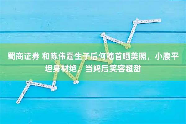 蜀商证券 和陈伟霆生子后何穗首晒美照，小腹平坦身材绝，当妈后笑容超甜