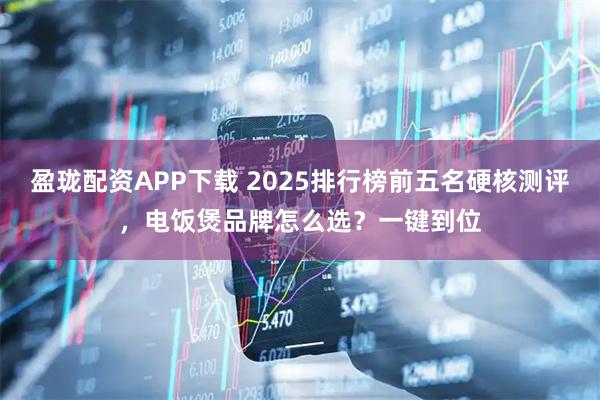 盈珑配资APP下载 2025排行榜前五名硬核测评，电饭煲品牌怎么选？一键到位