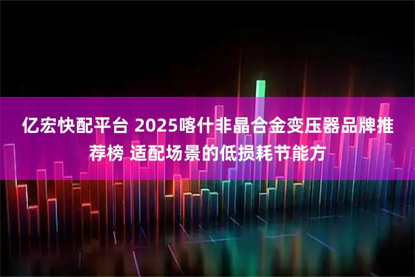亿宏快配平台 2025喀什非晶合金变压器品牌推荐榜 适配场景的低损耗节能方
