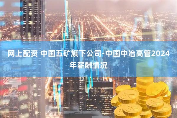 网上配资 中国五矿旗下公司-中国中冶高管2024年薪酬情况