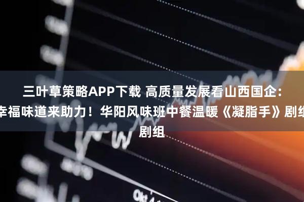 三叶草策略APP下载 高质量发展看山西国企：幸福味道来助力！华阳风味班中餐温暖《凝脂手》剧组