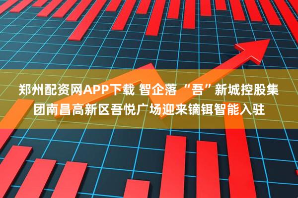 郑州配资网APP下载 智企落 “吾”新城控股集团南昌高新区吾悦广场迎来镝铒智能入驻