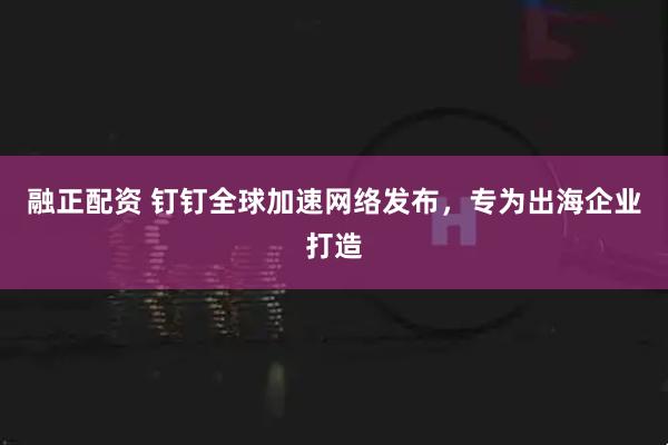 融正配资 钉钉全球加速网络发布，专为出海企业打造