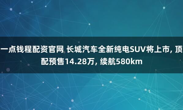 一点钱程配资官网 长城汽车全新纯电SUV将上市, 顶配预售14.28万, 续航580km