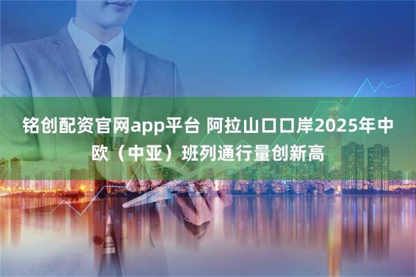 铭创配资官网app平台 阿拉山口口岸2025年中欧(中亚)班列通行量创新高
